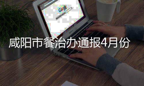 咸阳市餐治办通报4月份城区餐饮业油烟污染专项整治情况